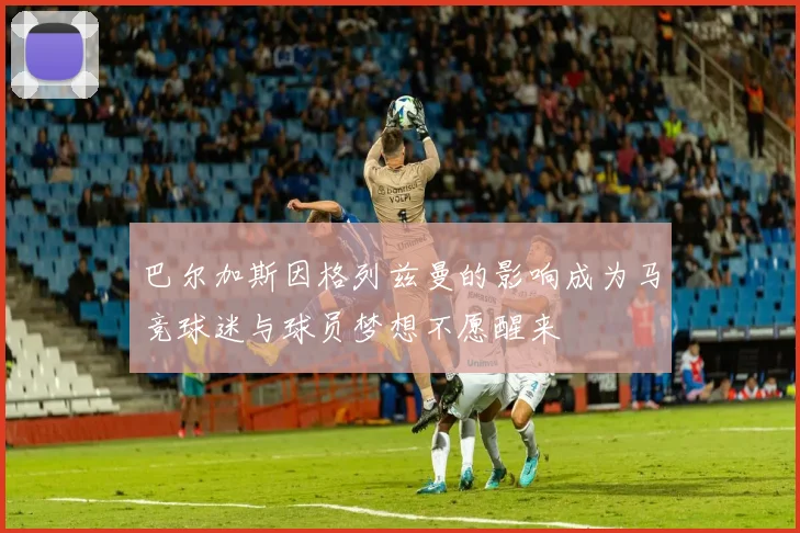 巴尔加斯因格列兹曼的影响成为马竞球迷与球员梦想不愿醒来