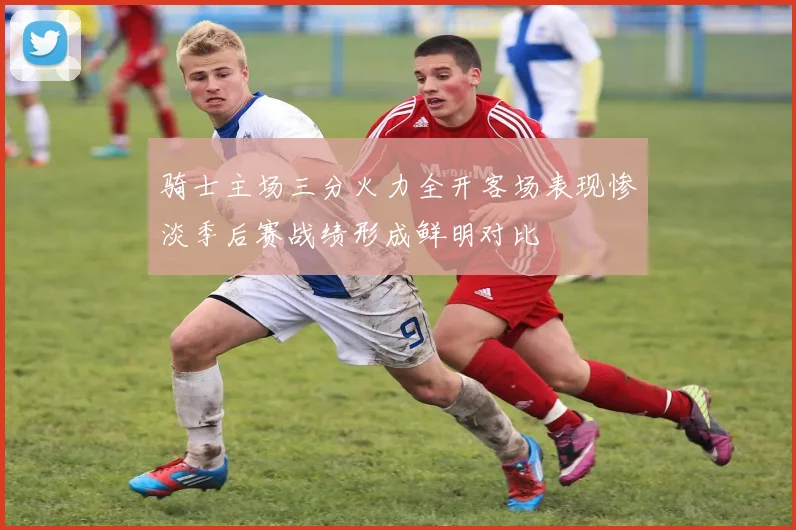 骑士主场三分火力全开客场表现惨淡季后赛战绩形成鲜明对比