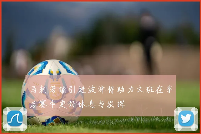 马刺若能引进波津将助力文班在季后赛中更好休息与发挥