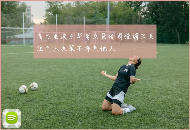 乌杰里谈东契奇交易传闻强调只关注个人决策不评判他人
