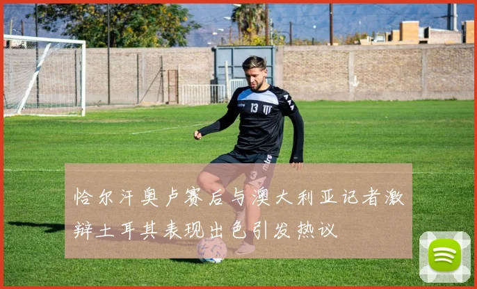 恰尔汗奥卢赛后与澳大利亚记者激辩土耳其表现出色引发热议