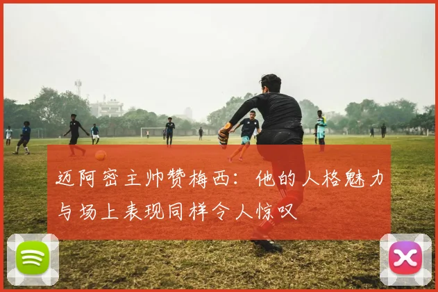 迈阿密主帅赞梅西：他的人格魅力与场上表现同样令人惊叹