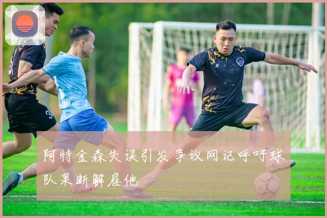 阿特金森失误引发争议网记呼吁球队果断解雇他