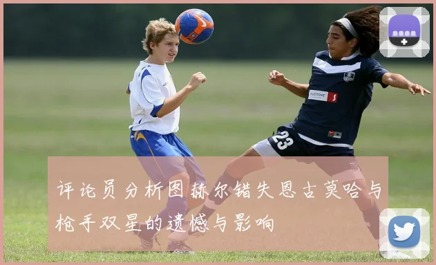 评论员分析图赫尔错失恩古莫哈与枪手双星的遗憾与影响