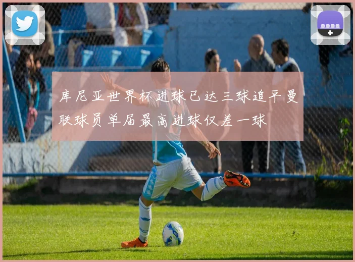 库尼亚世界杯进球已达三球追平曼联球员单届最高进球仅差一球