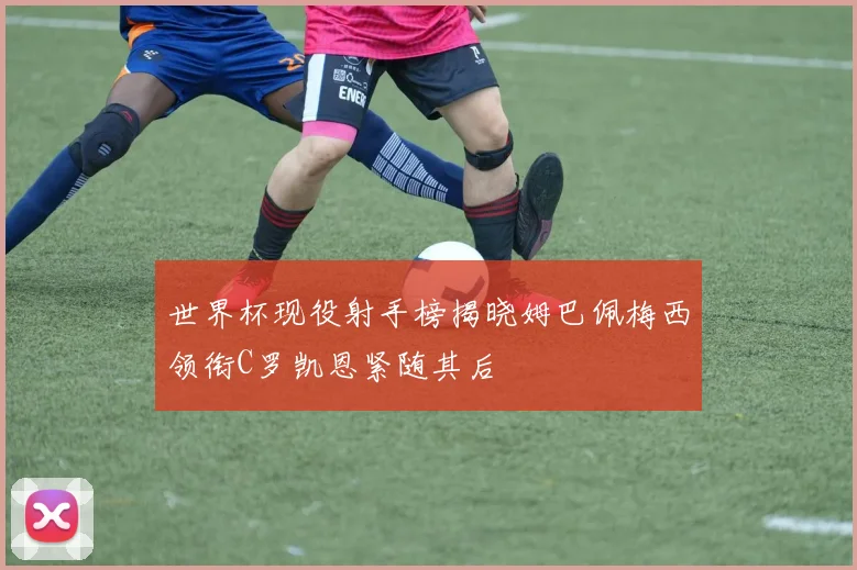 世界杯现役射手榜揭晓姆巴佩梅西领衔C罗凯恩紧随其后