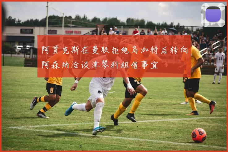 阿贾克斯在曼联拒绝乌加特后转向阿森纳洽谈津琴科租借事宜