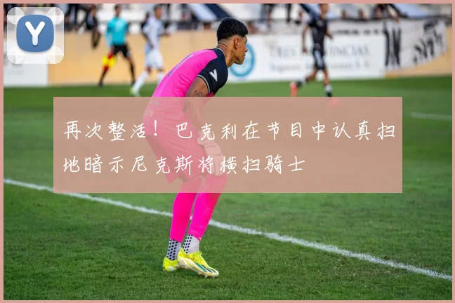 再次整活！巴克利在节目中认真扫地暗示尼克斯将横扫骑士