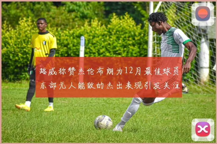 路威称赞杰伦布朗为12月最佳球员东部无人能敌的杰出表现引发关注